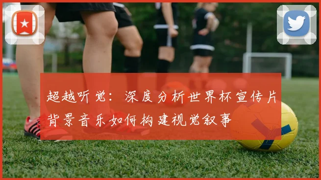 超越听觉：深度分析世界杯宣传片背景音乐如何构建视觉叙事
