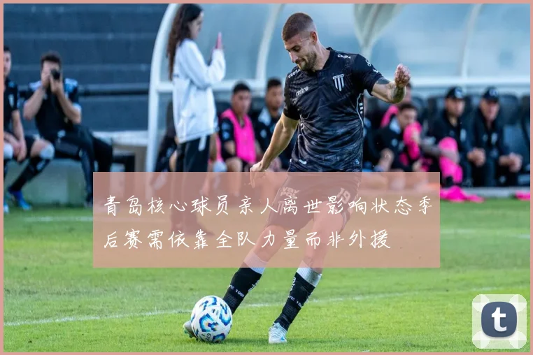 青岛核心球员亲人离世影响状态季后赛需依靠全队力量而非外援