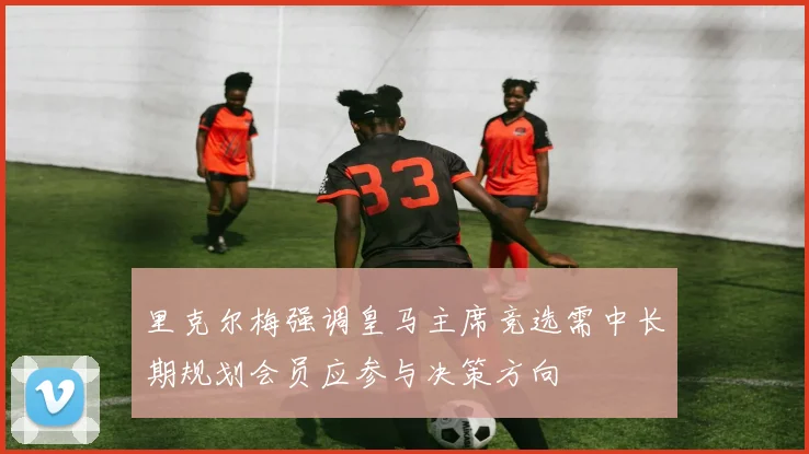 里克尔梅强调皇马主席竞选需中长期规划会员应参与决策方向