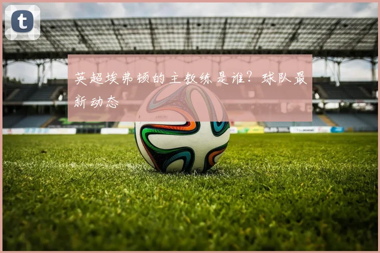 英超埃弗顿的主教练是谁？球队最新动态