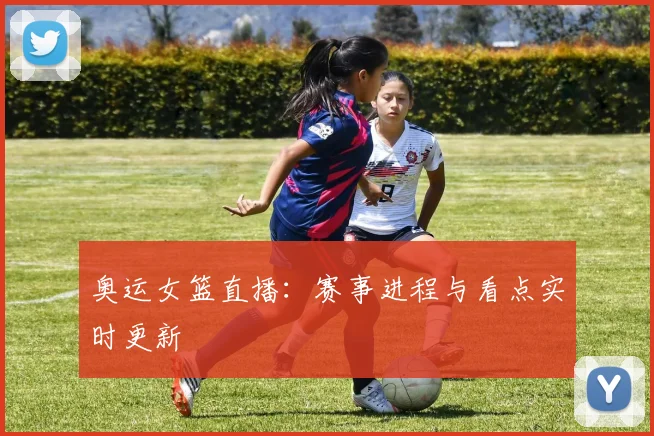 奥运女篮直播：赛事进程与看点实时更新