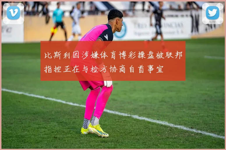 比斯利因涉嫌体育博彩操盘被联邦指控正在与检方协商自首事宜