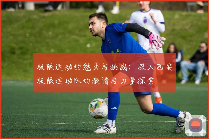 极限运动的魅力与挑战：深入西安极限运动队的激情与力量探索