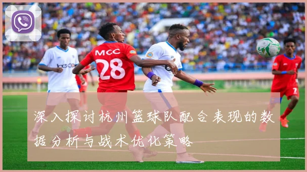 深入探讨杭州篮球队配合表现的数据分析与战术优化策略