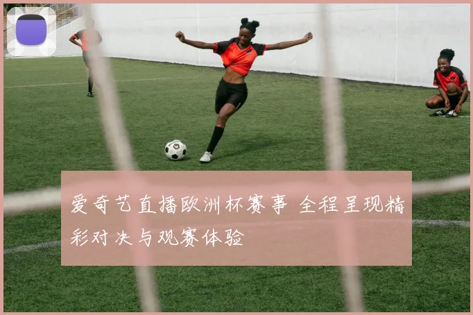 爱奇艺直播欧洲杯赛事 全程呈现精彩对决与观赛体验