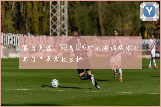 赛后复盘：WE与EDG对决中的战术布局与节奏掌控分析