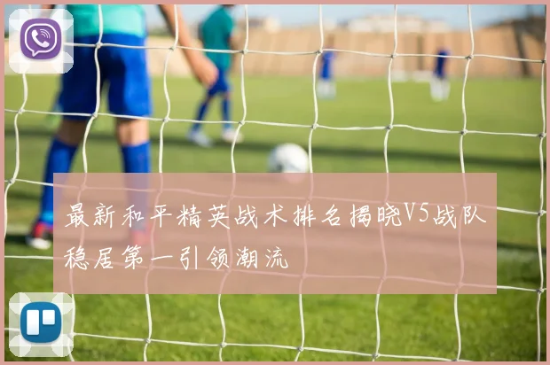 最新和平精英战术排名揭晓V5战队稳居第一引领潮流